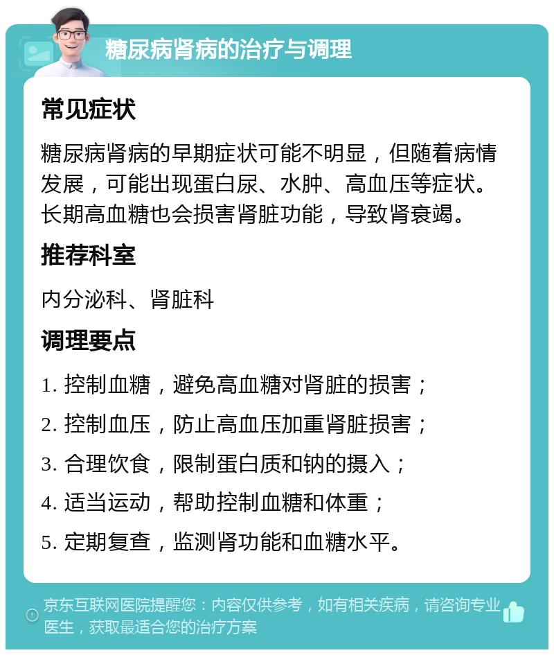 糖尿病肾病的治疗与调理 常见症状 糖尿病肾病的早期症状可能不明显，但随着病情发展，可能出现蛋白尿、水肿、高血压等症状。长期高血糖也会损害肾脏功能，导致肾衰竭。 推荐科室 内分泌科、肾脏科 调理要点 1. 控制血糖，避免高血糖对肾脏的损害； 2. 控制血压，防止高血压加重肾脏损害； 3. 合理饮食，限制蛋白质和钠的摄入； 4. 适当运动，帮助控制血糖和体重； 5. 定期复查，监测肾功能和血糖水平。