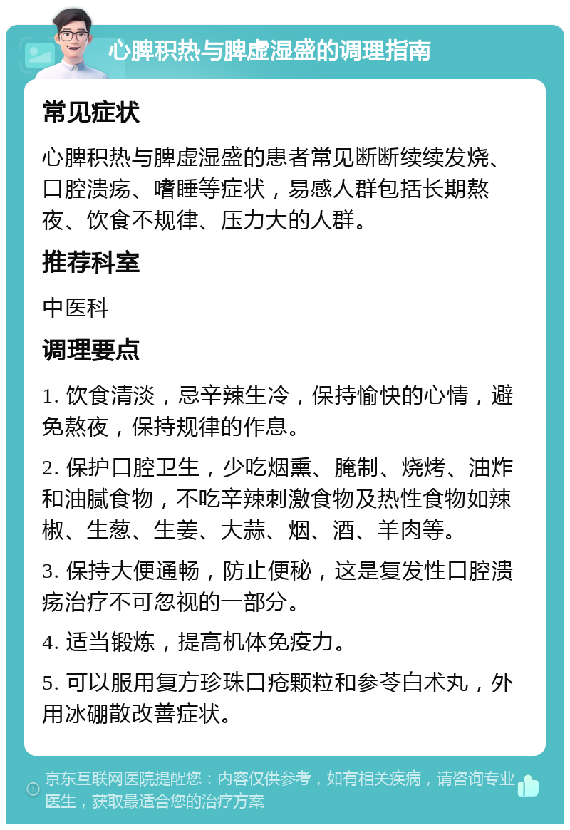 心脾积热与脾虚湿盛的调理指南 常见症状 心脾积热与脾虚湿盛的患者常见断断续续发烧、口腔溃疡、嗜睡等症状，易感人群包括长期熬夜、饮食不规律、压力大的人群。 推荐科室 中医科 调理要点 1. 饮食清淡，忌辛辣生冷，保持愉快的心情，避免熬夜，保持规律的作息。 2. 保护口腔卫生，少吃烟熏、腌制、烧烤、油炸和油腻食物，不吃辛辣刺激食物及热性食物如辣椒、生葱、生姜、大蒜、烟、酒、羊肉等。 3. 保持大便通畅，防止便秘，这是复发性口腔溃疡治疗不可忽视的一部分。 4. 适当锻炼，提高机体免疫力。 5. 可以服用复方珍珠口疮颗粒和参苓白术丸，外用冰硼散改善症状。