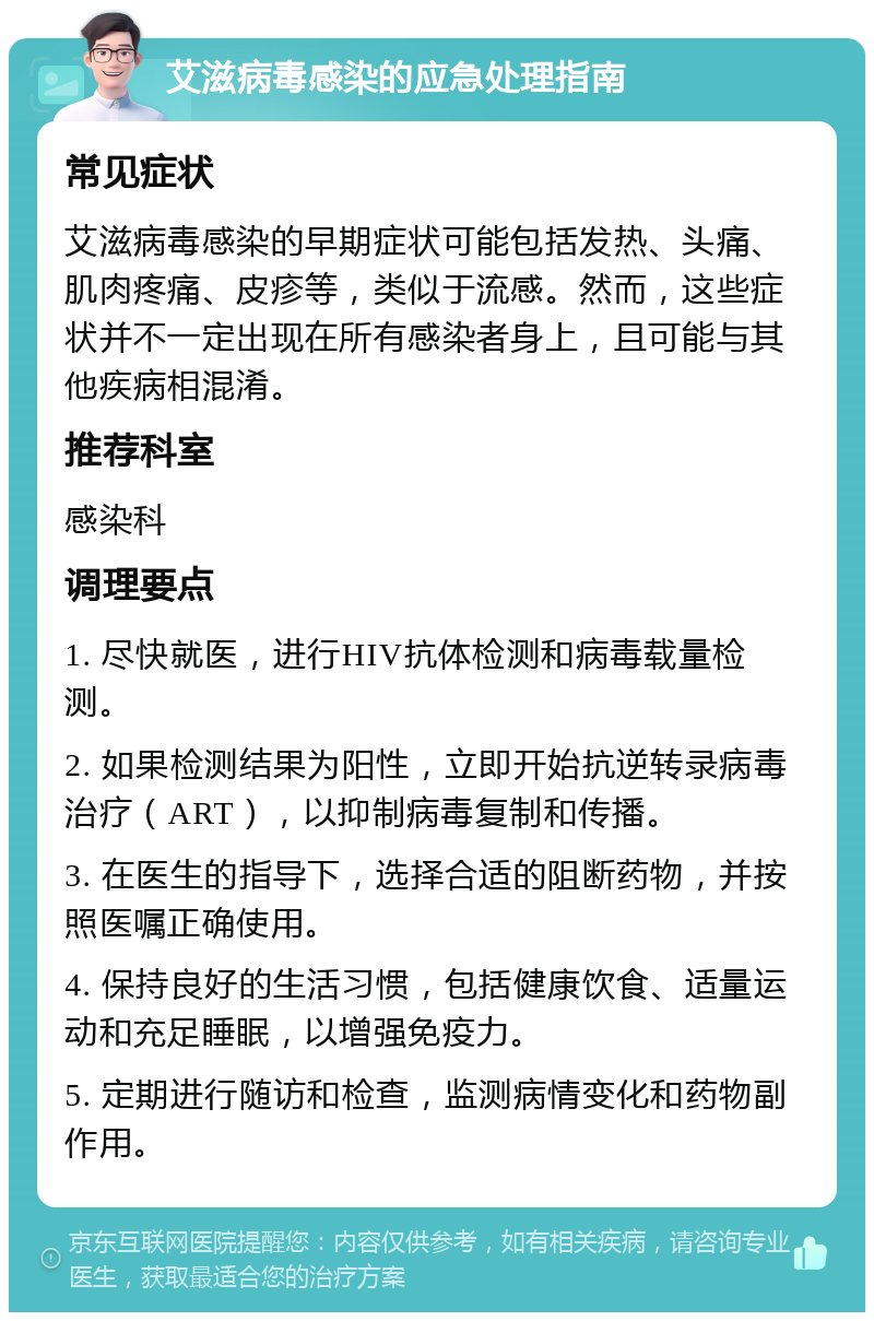 艾滋病毒感染的应急处理指南 常见症状 艾滋病毒感染的早期症状可能包括发热、头痛、肌肉疼痛、皮疹等，类似于流感。然而，这些症状并不一定出现在所有感染者身上，且可能与其他疾病相混淆。 推荐科室 感染科 调理要点 1. 尽快就医，进行HIV抗体检测和病毒载量检测。 2. 如果检测结果为阳性，立即开始抗逆转录病毒治疗（ART），以抑制病毒复制和传播。 3. 在医生的指导下，选择合适的阻断药物，并按照医嘱正确使用。 4. 保持良好的生活习惯，包括健康饮食、适量运动和充足睡眠，以增强免疫力。 5. 定期进行随访和检查，监测病情变化和药物副作用。