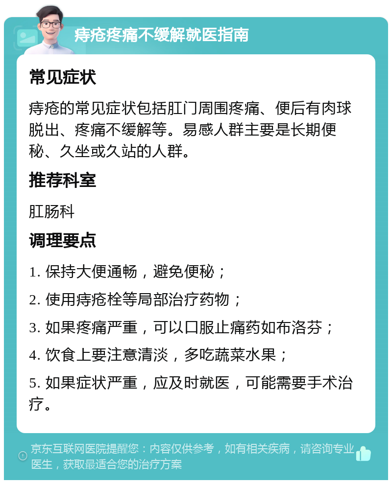 痔疮疼痛不缓解就医指南 常见症状 痔疮的常见症状包括肛门周围疼痛、便后有肉球脱出、疼痛不缓解等。易感人群主要是长期便秘、久坐或久站的人群。 推荐科室 肛肠科 调理要点 1. 保持大便通畅，避免便秘； 2. 使用痔疮栓等局部治疗药物； 3. 如果疼痛严重，可以口服止痛药如布洛芬； 4. 饮食上要注意清淡，多吃蔬菜水果； 5. 如果症状严重，应及时就医，可能需要手术治疗。