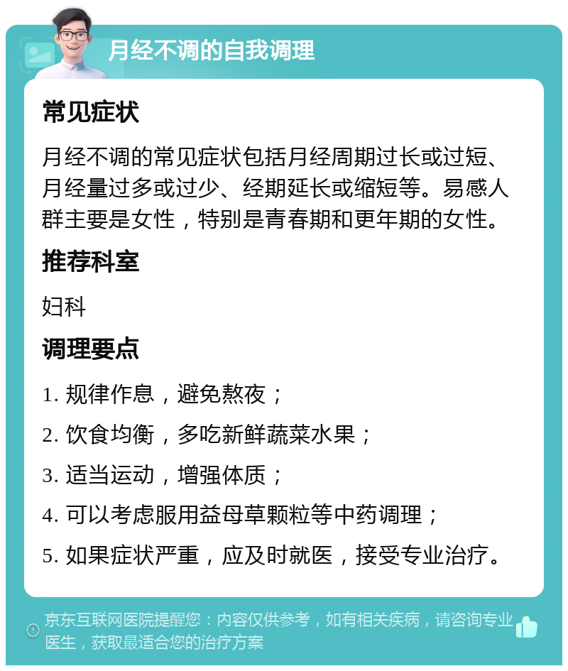 月经不调的自我调理 常见症状 月经不调的常见症状包括月经周期过长或过短、月经量过多或过少、经期延长或缩短等。易感人群主要是女性，特别是青春期和更年期的女性。 推荐科室 妇科 调理要点 1. 规律作息，避免熬夜； 2. 饮食均衡，多吃新鲜蔬菜水果； 3. 适当运动，增强体质； 4. 可以考虑服用益母草颗粒等中药调理； 5. 如果症状严重，应及时就医，接受专业治疗。