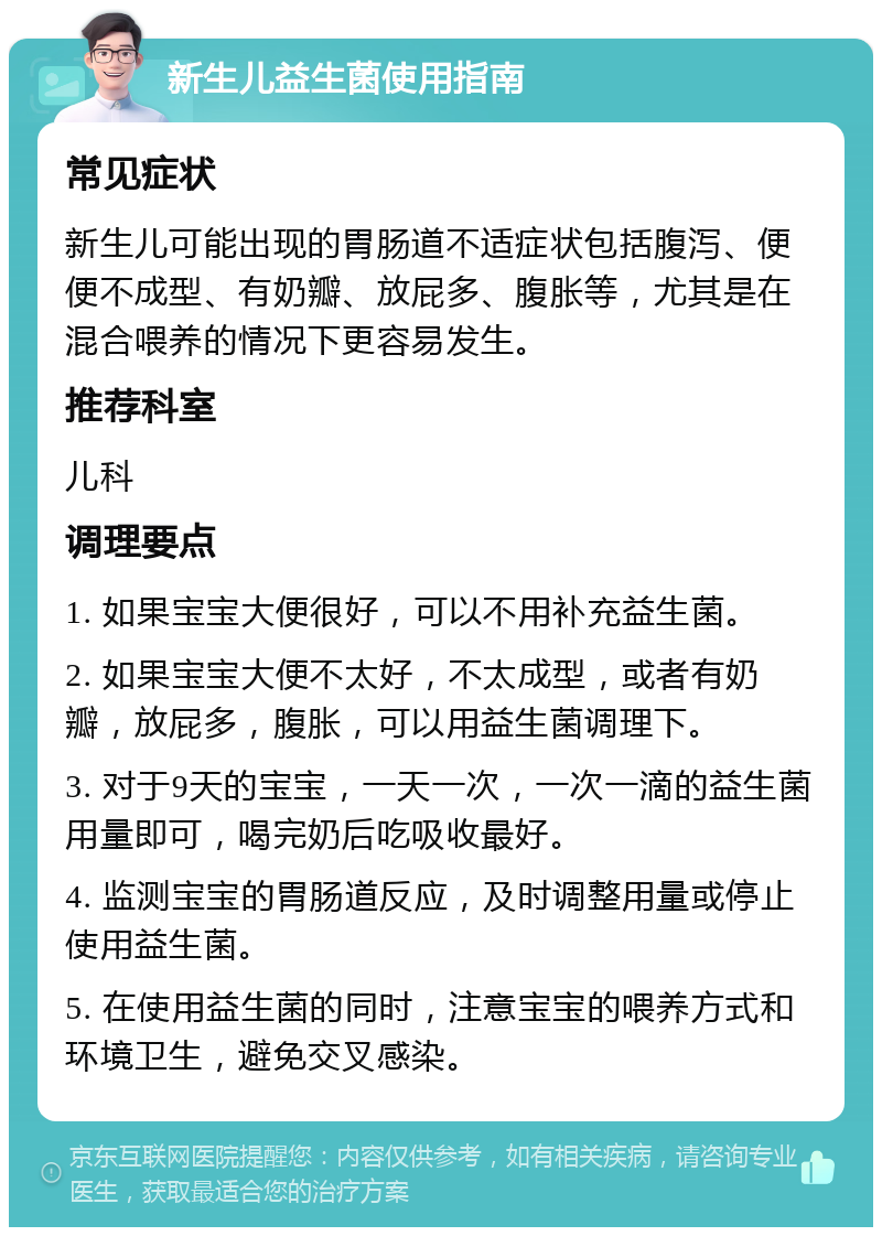 新生儿益生菌使用指南 常见症状 新生儿可能出现的胃肠道不适症状包括腹泻、便便不成型、有奶瓣、放屁多、腹胀等，尤其是在混合喂养的情况下更容易发生。 推荐科室 儿科 调理要点 1. 如果宝宝大便很好，可以不用补充益生菌。 2. 如果宝宝大便不太好，不太成型，或者有奶瓣，放屁多，腹胀，可以用益生菌调理下。 3. 对于9天的宝宝，一天一次，一次一滴的益生菌用量即可，喝完奶后吃吸收最好。 4. 监测宝宝的胃肠道反应，及时调整用量或停止使用益生菌。 5. 在使用益生菌的同时，注意宝宝的喂养方式和环境卫生，避免交叉感染。