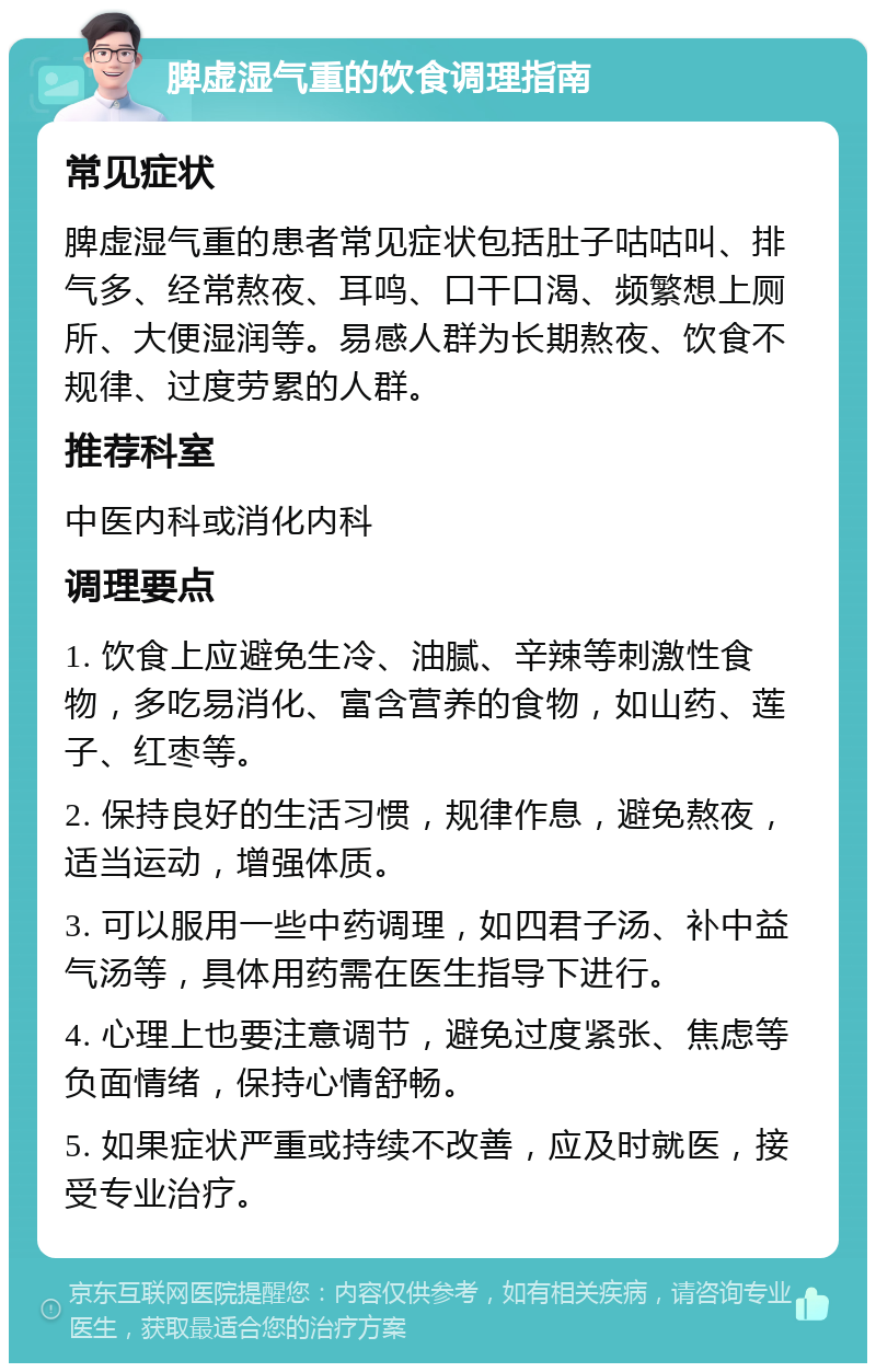 脾虚湿气重的饮食调理指南 常见症状 脾虚湿气重的患者常见症状包括肚子咕咕叫、排气多、经常熬夜、耳鸣、口干口渴、频繁想上厕所、大便湿润等。易感人群为长期熬夜、饮食不规律、过度劳累的人群。 推荐科室 中医内科或消化内科 调理要点 1. 饮食上应避免生冷、油腻、辛辣等刺激性食物，多吃易消化、富含营养的食物，如山药、莲子、红枣等。 2. 保持良好的生活习惯，规律作息，避免熬夜，适当运动，增强体质。 3. 可以服用一些中药调理，如四君子汤、补中益气汤等，具体用药需在医生指导下进行。 4. 心理上也要注意调节，避免过度紧张、焦虑等负面情绪，保持心情舒畅。 5. 如果症状严重或持续不改善，应及时就医，接受专业治疗。