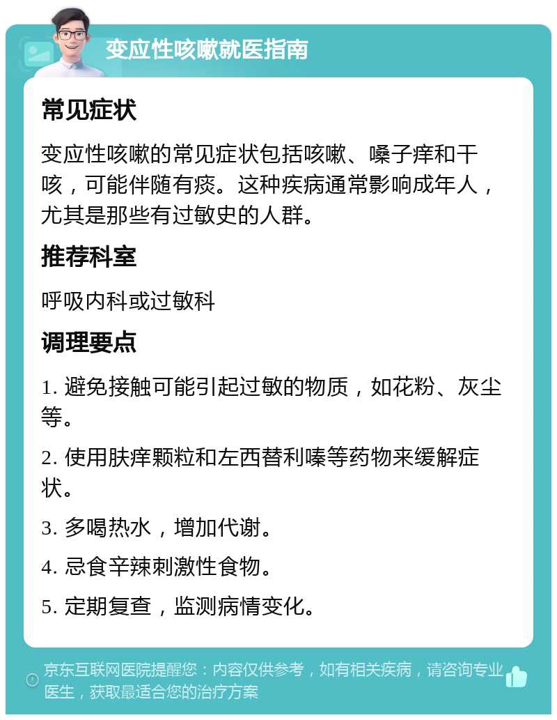 变应性咳嗽就医指南 常见症状 变应性咳嗽的常见症状包括咳嗽、嗓子痒和干咳，可能伴随有痰。这种疾病通常影响成年人，尤其是那些有过敏史的人群。 推荐科室 呼吸内科或过敏科 调理要点 1. 避免接触可能引起过敏的物质，如花粉、灰尘等。 2. 使用肤痒颗粒和左西替利嗪等药物来缓解症状。 3. 多喝热水，增加代谢。 4. 忌食辛辣刺激性食物。 5. 定期复查，监测病情变化。