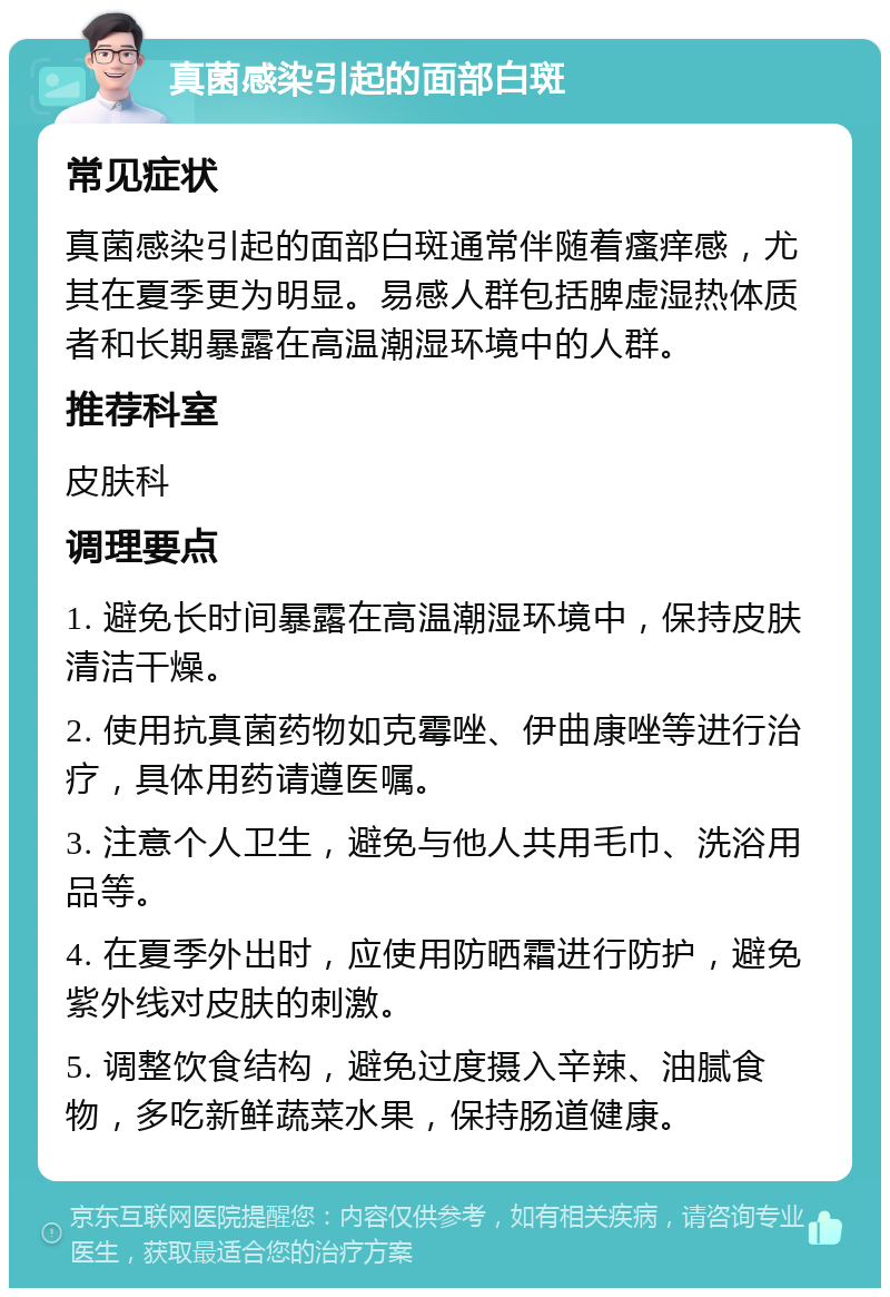 真菌感染引起的面部白斑 常见症状 真菌感染引起的面部白斑通常伴随着瘙痒感，尤其在夏季更为明显。易感人群包括脾虚湿热体质者和长期暴露在高温潮湿环境中的人群。 推荐科室 皮肤科 调理要点 1. 避免长时间暴露在高温潮湿环境中，保持皮肤清洁干燥。 2. 使用抗真菌药物如克霉唑、伊曲康唑等进行治疗，具体用药请遵医嘱。 3. 注意个人卫生，避免与他人共用毛巾、洗浴用品等。 4. 在夏季外出时，应使用防晒霜进行防护，避免紫外线对皮肤的刺激。 5. 调整饮食结构，避免过度摄入辛辣、油腻食物，多吃新鲜蔬菜水果，保持肠道健康。