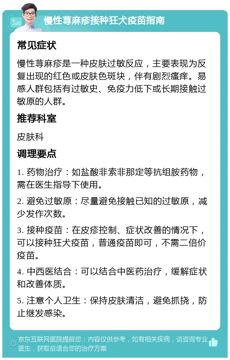 慢性荨麻疹接种狂犬疫苗指南 常见症状 慢性荨麻疹是一种皮肤过敏反应，主要表现为反复出现的红色或皮肤色斑块，伴有剧烈瘙痒。易感人群包括有过敏史、免疫力低下或长期接触过敏原的人群。 推荐科室 皮肤科 调理要点 1. 药物治疗：如盐酸非索非那定等抗组胺药物，需在医生指导下使用。 2. 避免过敏原：尽量避免接触已知的过敏原，减少发作次数。 3. 接种疫苗：在皮疹控制、症状改善的情况下，可以接种狂犬疫苗，普通疫苗即可，不需二倍价疫苗。 4. 中西医结合：可以结合中医药治疗，缓解症状和改善体质。 5. 注意个人卫生：保持皮肤清洁，避免抓挠，防止继发感染。