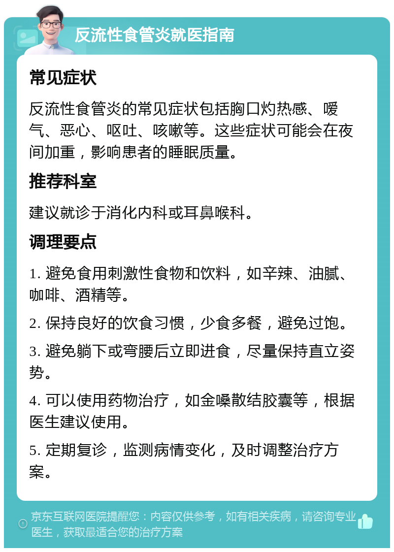 反流性食管炎就医指南 常见症状 反流性食管炎的常见症状包括胸口灼热感、嗳气、恶心、呕吐、咳嗽等。这些症状可能会在夜间加重，影响患者的睡眠质量。 推荐科室 建议就诊于消化内科或耳鼻喉科。 调理要点 1. 避免食用刺激性食物和饮料，如辛辣、油腻、咖啡、酒精等。 2. 保持良好的饮食习惯，少食多餐，避免过饱。 3. 避免躺下或弯腰后立即进食，尽量保持直立姿势。 4. 可以使用药物治疗，如金嗓散结胶囊等，根据医生建议使用。 5. 定期复诊，监测病情变化，及时调整治疗方案。