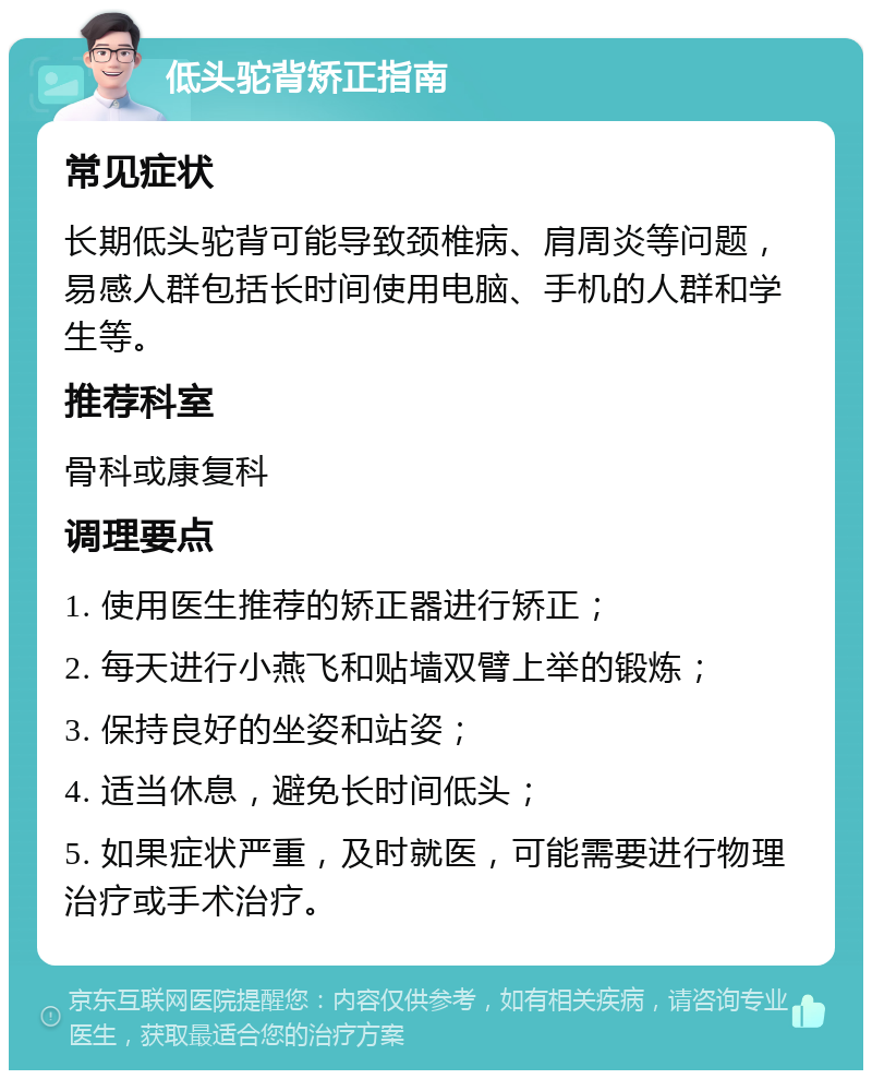 低头驼背矫正指南 常见症状 长期低头驼背可能导致颈椎病、肩周炎等问题，易感人群包括长时间使用电脑、手机的人群和学生等。 推荐科室 骨科或康复科 调理要点 1. 使用医生推荐的矫正器进行矫正； 2. 每天进行小燕飞和贴墙双臂上举的锻炼； 3. 保持良好的坐姿和站姿； 4. 适当休息，避免长时间低头； 5. 如果症状严重，及时就医，可能需要进行物理治疗或手术治疗。