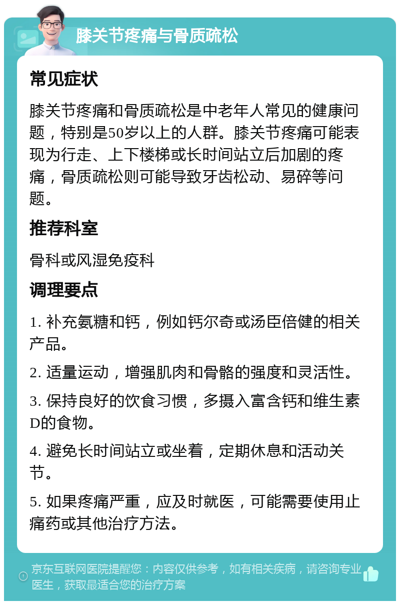 膝关节疼痛与骨质疏松 常见症状 膝关节疼痛和骨质疏松是中老年人常见的健康问题，特别是50岁以上的人群。膝关节疼痛可能表现为行走、上下楼梯或长时间站立后加剧的疼痛，骨质疏松则可能导致牙齿松动、易碎等问题。 推荐科室 骨科或风湿免疫科 调理要点 1. 补充氨糖和钙，例如钙尔奇或汤臣倍健的相关产品。 2. 适量运动，增强肌肉和骨骼的强度和灵活性。 3. 保持良好的饮食习惯，多摄入富含钙和维生素D的食物。 4. 避免长时间站立或坐着，定期休息和活动关节。 5. 如果疼痛严重，应及时就医，可能需要使用止痛药或其他治疗方法。