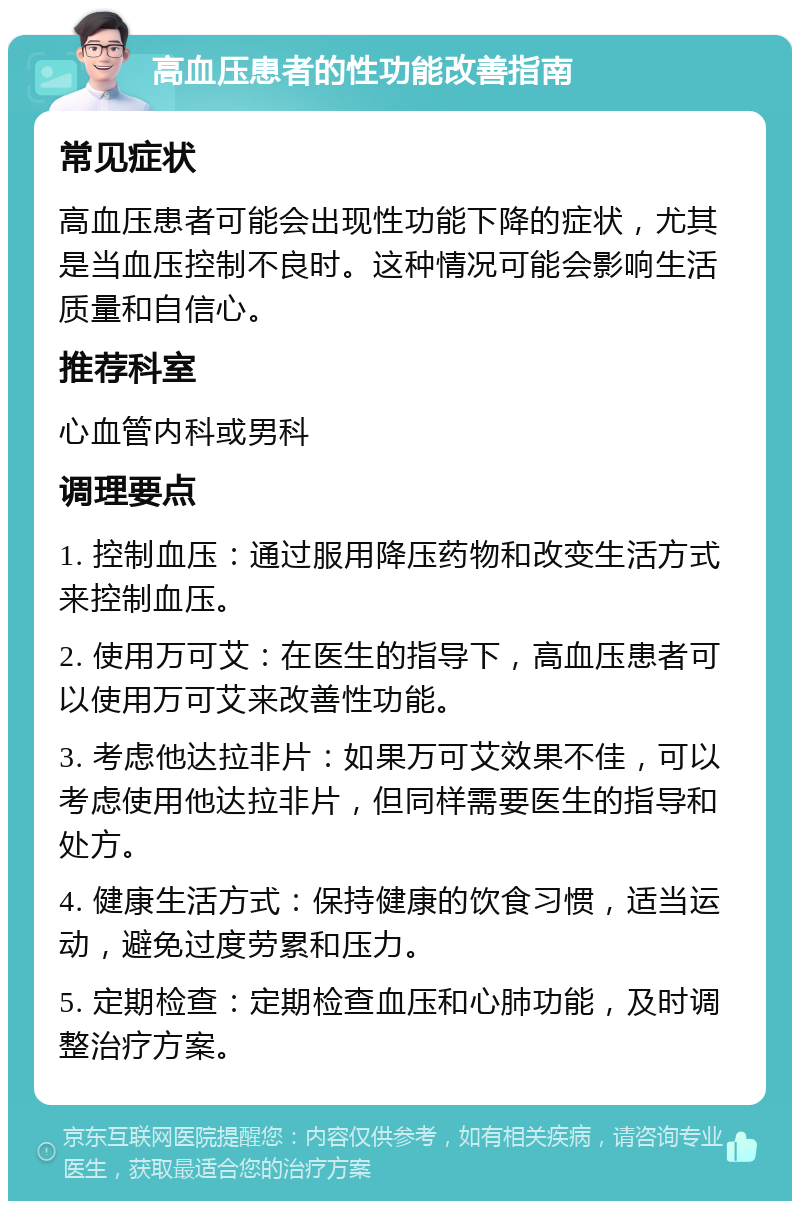 高血压患者的性功能改善指南 常见症状 高血压患者可能会出现性功能下降的症状，尤其是当血压控制不良时。这种情况可能会影响生活质量和自信心。 推荐科室 心血管内科或男科 调理要点 1. 控制血压：通过服用降压药物和改变生活方式来控制血压。 2. 使用万可艾：在医生的指导下，高血压患者可以使用万可艾来改善性功能。 3. 考虑他达拉非片：如果万可艾效果不佳，可以考虑使用他达拉非片，但同样需要医生的指导和处方。 4. 健康生活方式：保持健康的饮食习惯，适当运动，避免过度劳累和压力。 5. 定期检查：定期检查血压和心肺功能，及时调整治疗方案。