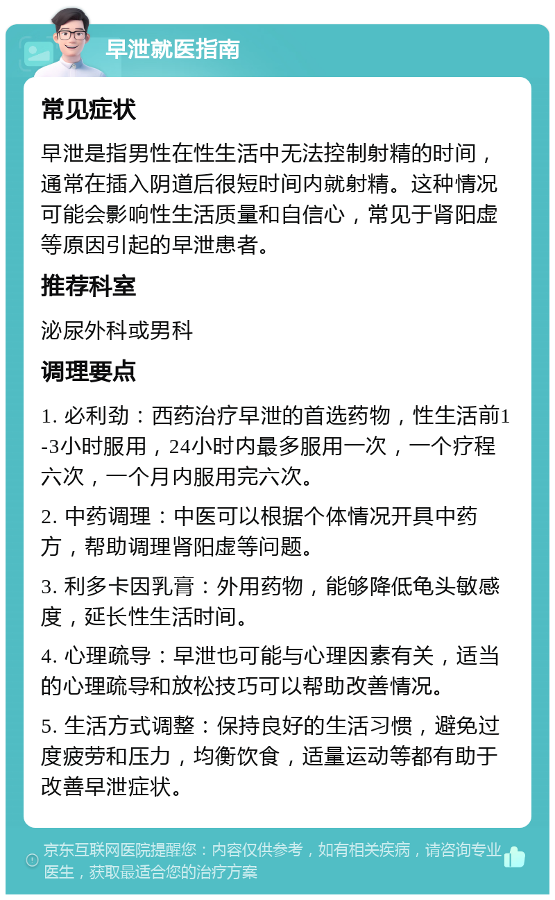 早泄就医指南 常见症状 早泄是指男性在性生活中无法控制射精的时间，通常在插入阴道后很短时间内就射精。这种情况可能会影响性生活质量和自信心，常见于肾阳虚等原因引起的早泄患者。 推荐科室 泌尿外科或男科 调理要点 1. 必利劲：西药治疗早泄的首选药物，性生活前1-3小时服用，24小时内最多服用一次，一个疗程六次，一个月内服用完六次。 2. 中药调理：中医可以根据个体情况开具中药方，帮助调理肾阳虚等问题。 3. 利多卡因乳膏：外用药物，能够降低龟头敏感度，延长性生活时间。 4. 心理疏导：早泄也可能与心理因素有关，适当的心理疏导和放松技巧可以帮助改善情况。 5. 生活方式调整：保持良好的生活习惯，避免过度疲劳和压力，均衡饮食，适量运动等都有助于改善早泄症状。