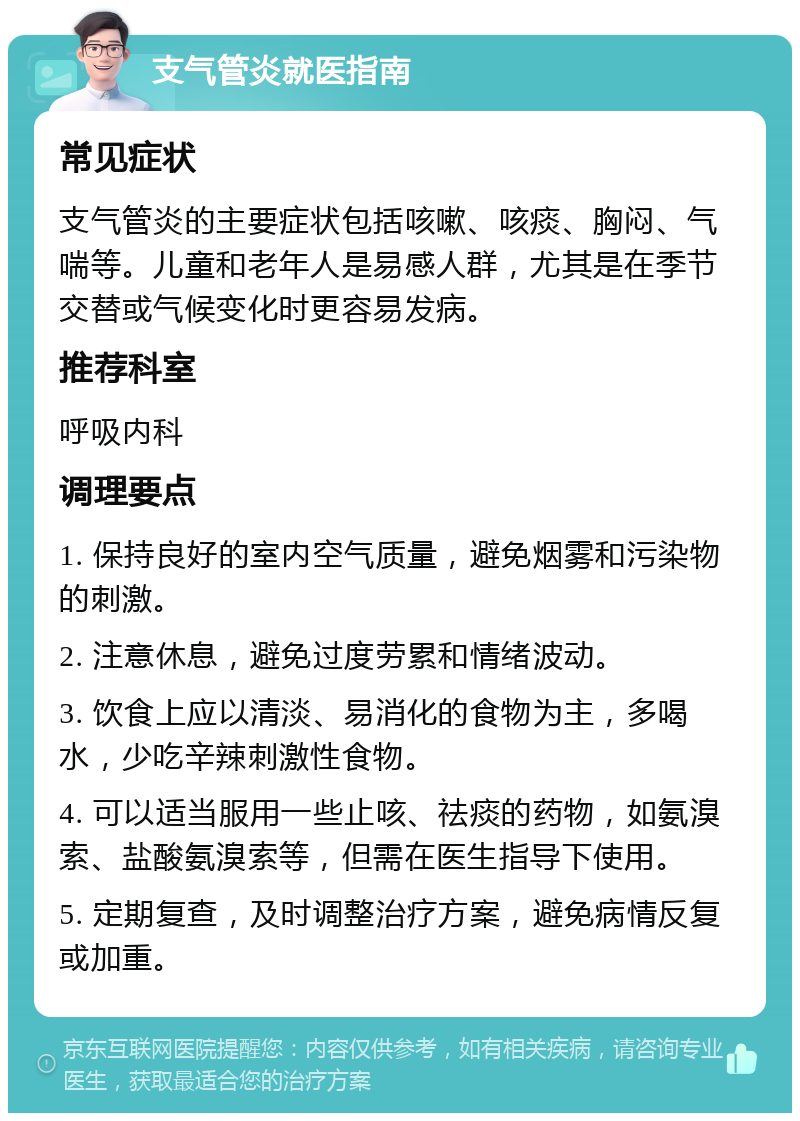 支气管炎就医指南 常见症状 支气管炎的主要症状包括咳嗽、咳痰、胸闷、气喘等。儿童和老年人是易感人群，尤其是在季节交替或气候变化时更容易发病。 推荐科室 呼吸内科 调理要点 1. 保持良好的室内空气质量，避免烟雾和污染物的刺激。 2. 注意休息，避免过度劳累和情绪波动。 3. 饮食上应以清淡、易消化的食物为主，多喝水，少吃辛辣刺激性食物。 4. 可以适当服用一些止咳、祛痰的药物，如氨溴索、盐酸氨溴索等，但需在医生指导下使用。 5. 定期复查，及时调整治疗方案，避免病情反复或加重。