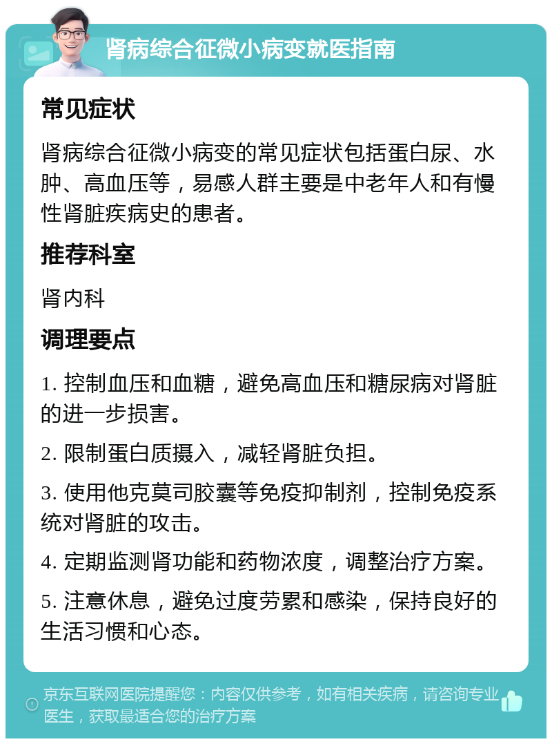 肾病综合征微小病变就医指南 常见症状 肾病综合征微小病变的常见症状包括蛋白尿、水肿、高血压等，易感人群主要是中老年人和有慢性肾脏疾病史的患者。 推荐科室 肾内科 调理要点 1. 控制血压和血糖，避免高血压和糖尿病对肾脏的进一步损害。 2. 限制蛋白质摄入，减轻肾脏负担。 3. 使用他克莫司胶囊等免疫抑制剂，控制免疫系统对肾脏的攻击。 4. 定期监测肾功能和药物浓度，调整治疗方案。 5. 注意休息，避免过度劳累和感染，保持良好的生活习惯和心态。