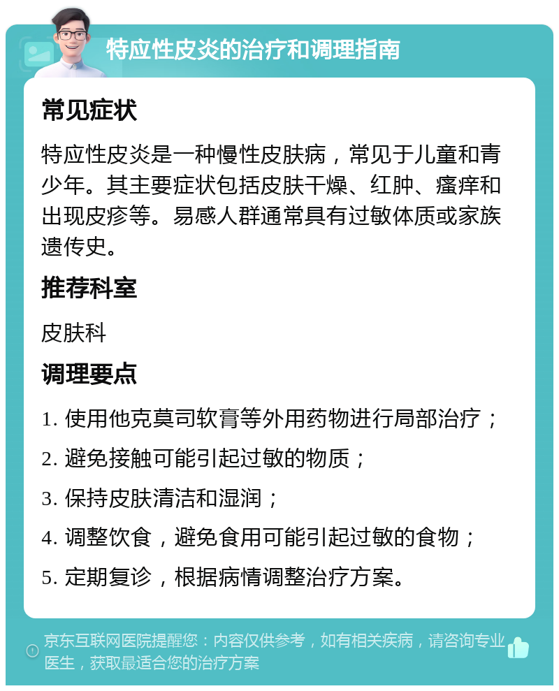 特应性皮炎的治疗和调理指南 常见症状 特应性皮炎是一种慢性皮肤病，常见于儿童和青少年。其主要症状包括皮肤干燥、红肿、瘙痒和出现皮疹等。易感人群通常具有过敏体质或家族遗传史。 推荐科室 皮肤科 调理要点 1. 使用他克莫司软膏等外用药物进行局部治疗； 2. 避免接触可能引起过敏的物质； 3. 保持皮肤清洁和湿润； 4. 调整饮食，避免食用可能引起过敏的食物； 5. 定期复诊，根据病情调整治疗方案。