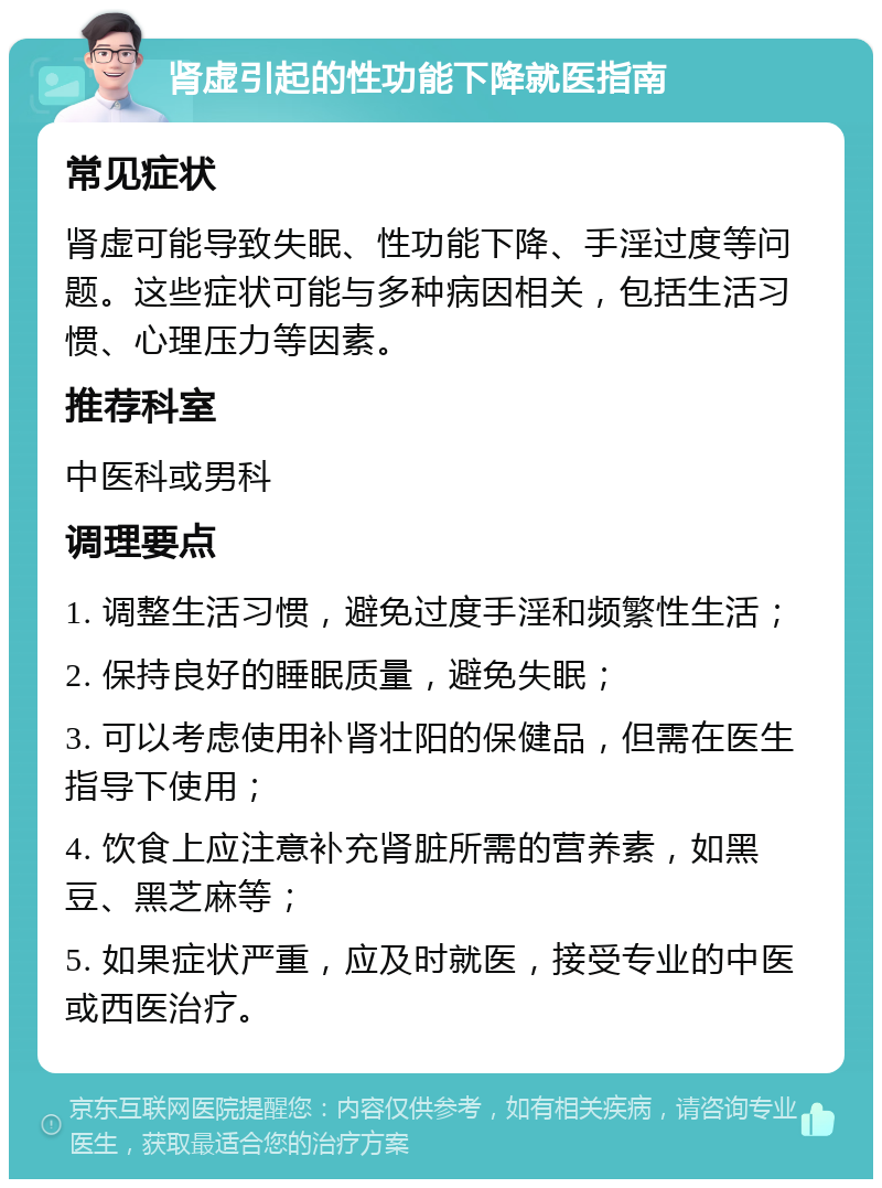 肾虚引起的性功能下降就医指南 常见症状 肾虚可能导致失眠、性功能下降、手淫过度等问题。这些症状可能与多种病因相关，包括生活习惯、心理压力等因素。 推荐科室 中医科或男科 调理要点 1. 调整生活习惯，避免过度手淫和频繁性生活； 2. 保持良好的睡眠质量，避免失眠； 3. 可以考虑使用补肾壮阳的保健品，但需在医生指导下使用； 4. 饮食上应注意补充肾脏所需的营养素，如黑豆、黑芝麻等； 5. 如果症状严重，应及时就医，接受专业的中医或西医治疗。