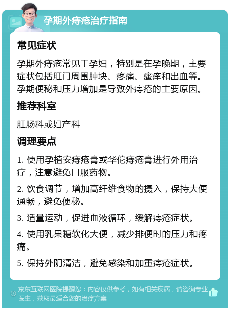 孕期外痔疮治疗指南 常见症状 孕期外痔疮常见于孕妇，特别是在孕晚期，主要症状包括肛门周围肿块、疼痛、瘙痒和出血等。孕期便秘和压力增加是导致外痔疮的主要原因。 推荐科室 肛肠科或妇产科 调理要点 1. 使用孕植安痔疮膏或华佗痔疮膏进行外用治疗，注意避免口服药物。 2. 饮食调节，增加高纤维食物的摄入，保持大便通畅，避免便秘。 3. 适量运动，促进血液循环，缓解痔疮症状。 4. 使用乳果糖软化大便，减少排便时的压力和疼痛。 5. 保持外阴清洁，避免感染和加重痔疮症状。