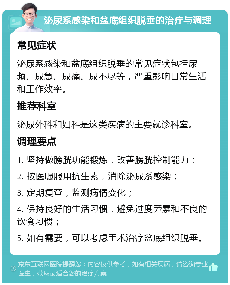 泌尿系感染和盆底组织脱垂的治疗与调理 常见症状 泌尿系感染和盆底组织脱垂的常见症状包括尿频、尿急、尿痛、尿不尽等，严重影响日常生活和工作效率。 推荐科室 泌尿外科和妇科是这类疾病的主要就诊科室。 调理要点 1. 坚持做膀胱功能锻炼，改善膀胱控制能力； 2. 按医嘱服用抗生素，消除泌尿系感染； 3. 定期复查，监测病情变化； 4. 保持良好的生活习惯，避免过度劳累和不良的饮食习惯； 5. 如有需要，可以考虑手术治疗盆底组织脱垂。