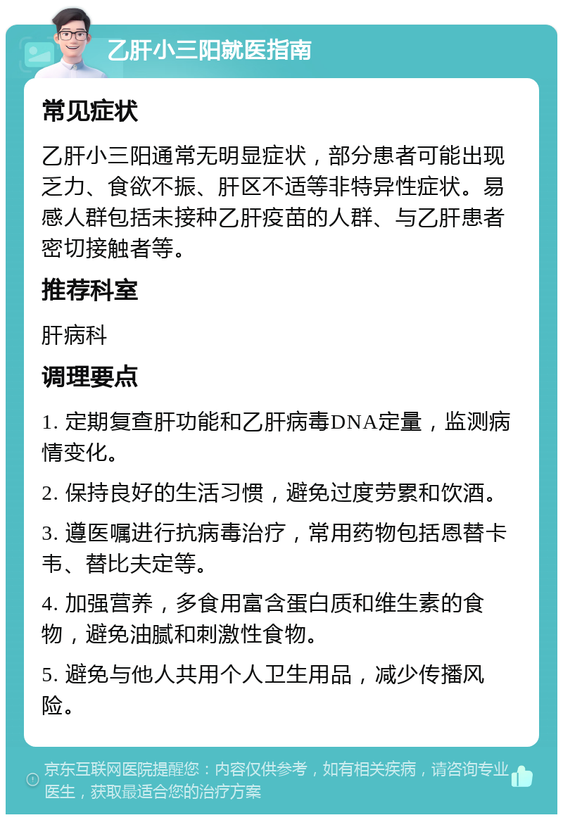 乙肝小三阳就医指南 常见症状 乙肝小三阳通常无明显症状，部分患者可能出现乏力、食欲不振、肝区不适等非特异性症状。易感人群包括未接种乙肝疫苗的人群、与乙肝患者密切接触者等。 推荐科室 肝病科 调理要点 1. 定期复查肝功能和乙肝病毒DNA定量，监测病情变化。 2. 保持良好的生活习惯，避免过度劳累和饮酒。 3. 遵医嘱进行抗病毒治疗，常用药物包括恩替卡韦、替比夫定等。 4. 加强营养，多食用富含蛋白质和维生素的食物，避免油腻和刺激性食物。 5. 避免与他人共用个人卫生用品，减少传播风险。