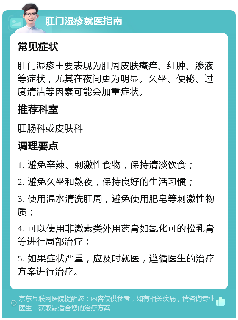 肛门湿疹就医指南 常见症状 肛门湿疹主要表现为肛周皮肤瘙痒、红肿、渗液等症状，尤其在夜间更为明显。久坐、便秘、过度清洁等因素可能会加重症状。 推荐科室 肛肠科或皮肤科 调理要点 1. 避免辛辣、刺激性食物，保持清淡饮食； 2. 避免久坐和熬夜，保持良好的生活习惯； 3. 使用温水清洗肛周，避免使用肥皂等刺激性物质； 4. 可以使用非激素类外用药膏如氢化可的松乳膏等进行局部治疗； 5. 如果症状严重，应及时就医，遵循医生的治疗方案进行治疗。