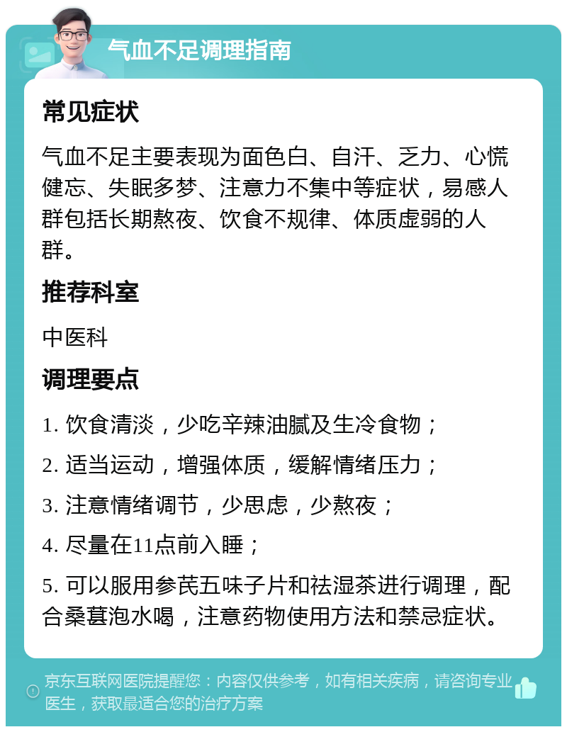 气血不足调理指南 常见症状 气血不足主要表现为面色白、自汗、乏力、心慌健忘、失眠多梦、注意力不集中等症状，易感人群包括长期熬夜、饮食不规律、体质虚弱的人群。 推荐科室 中医科 调理要点 1. 饮食清淡，少吃辛辣油腻及生冷食物； 2. 适当运动，增强体质，缓解情绪压力； 3. 注意情绪调节，少思虑，少熬夜； 4. 尽量在11点前入睡； 5. 可以服用参芪五味子片和祛湿茶进行调理，配合桑葚泡水喝，注意药物使用方法和禁忌症状。