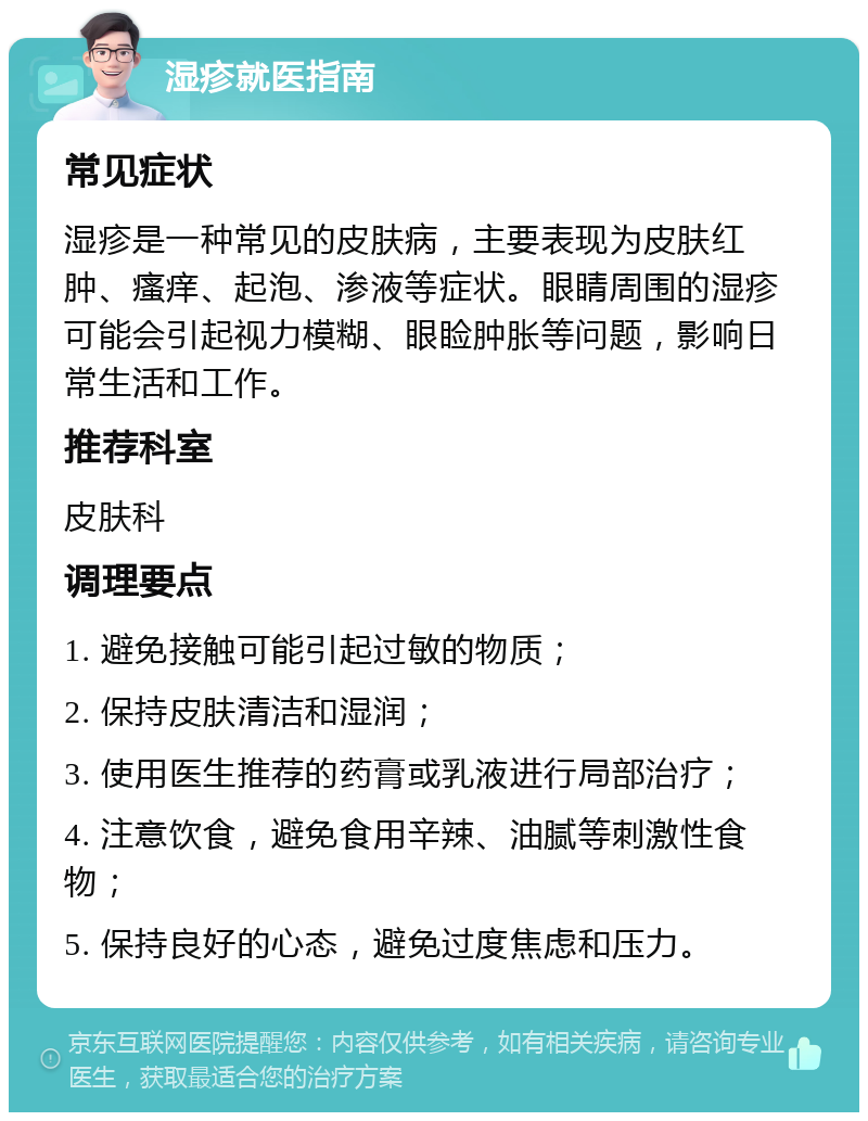 湿疹就医指南 常见症状 湿疹是一种常见的皮肤病，主要表现为皮肤红肿、瘙痒、起泡、渗液等症状。眼睛周围的湿疹可能会引起视力模糊、眼睑肿胀等问题，影响日常生活和工作。 推荐科室 皮肤科 调理要点 1. 避免接触可能引起过敏的物质； 2. 保持皮肤清洁和湿润； 3. 使用医生推荐的药膏或乳液进行局部治疗； 4. 注意饮食，避免食用辛辣、油腻等刺激性食物； 5. 保持良好的心态，避免过度焦虑和压力。