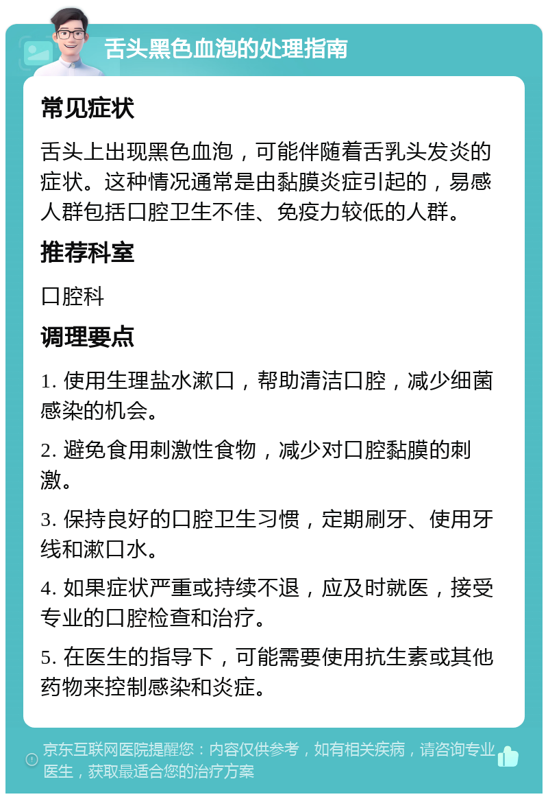 舌头黑色血泡的处理指南 常见症状 舌头上出现黑色血泡，可能伴随着舌乳头发炎的症状。这种情况通常是由黏膜炎症引起的，易感人群包括口腔卫生不佳、免疫力较低的人群。 推荐科室 口腔科 调理要点 1. 使用生理盐水漱口，帮助清洁口腔，减少细菌感染的机会。 2. 避免食用刺激性食物，减少对口腔黏膜的刺激。 3. 保持良好的口腔卫生习惯，定期刷牙、使用牙线和漱口水。 4. 如果症状严重或持续不退，应及时就医，接受专业的口腔检查和治疗。 5. 在医生的指导下，可能需要使用抗生素或其他药物来控制感染和炎症。