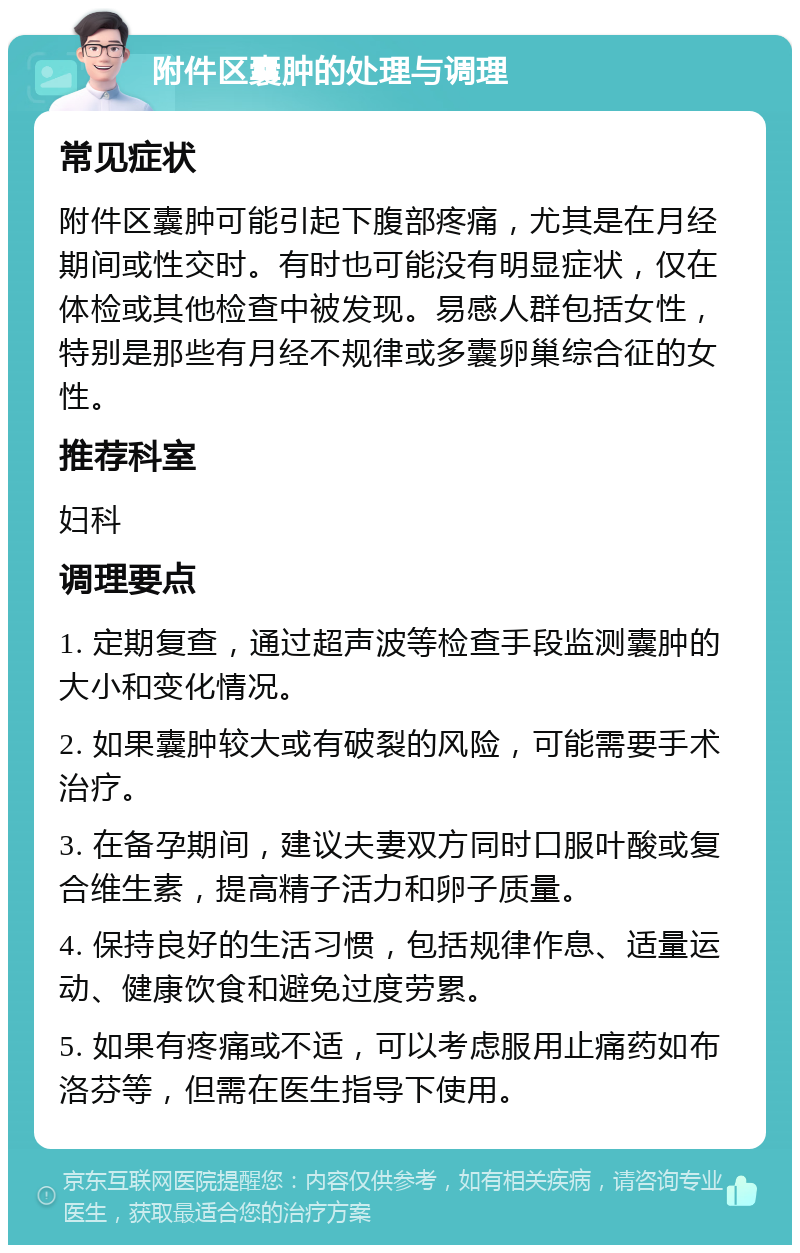 附件区囊肿的处理与调理 常见症状 附件区囊肿可能引起下腹部疼痛，尤其是在月经期间或性交时。有时也可能没有明显症状，仅在体检或其他检查中被发现。易感人群包括女性，特别是那些有月经不规律或多囊卵巢综合征的女性。 推荐科室 妇科 调理要点 1. 定期复查，通过超声波等检查手段监测囊肿的大小和变化情况。 2. 如果囊肿较大或有破裂的风险，可能需要手术治疗。 3. 在备孕期间，建议夫妻双方同时口服叶酸或复合维生素，提高精子活力和卵子质量。 4. 保持良好的生活习惯，包括规律作息、适量运动、健康饮食和避免过度劳累。 5. 如果有疼痛或不适，可以考虑服用止痛药如布洛芬等，但需在医生指导下使用。