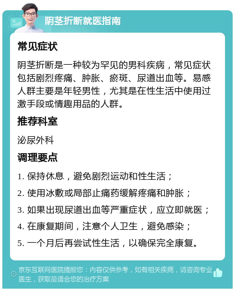 阴茎折断就医指南 常见症状 阴茎折断是一种较为罕见的男科疾病，常见症状包括剧烈疼痛、肿胀、瘀斑、尿道出血等。易感人群主要是年轻男性，尤其是在性生活中使用过激手段或情趣用品的人群。 推荐科室 泌尿外科 调理要点 1. 保持休息，避免剧烈运动和性生活； 2. 使用冰敷或局部止痛药缓解疼痛和肿胀； 3. 如果出现尿道出血等严重症状，应立即就医； 4. 在康复期间，注意个人卫生，避免感染； 5. 一个月后再尝试性生活，以确保完全康复。