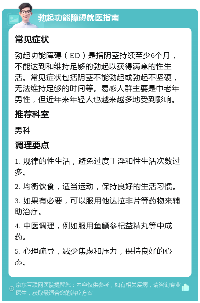 勃起功能障碍就医指南 常见症状 勃起功能障碍（ED）是指阴茎持续至少6个月，不能达到和维持足够的勃起以获得满意的性生活。常见症状包括阴茎不能勃起或勃起不坚硬，无法维持足够的时间等。易感人群主要是中老年男性，但近年来年轻人也越来越多地受到影响。 推荐科室 男科 调理要点 1. 规律的性生活，避免过度手淫和性生活次数过多。 2. 均衡饮食，适当运动，保持良好的生活习惯。 3. 如果有必要，可以服用他达拉非片等药物来辅助治疗。 4. 中医调理，例如服用鱼鳔参杞益精丸等中成药。 5. 心理疏导，减少焦虑和压力，保持良好的心态。