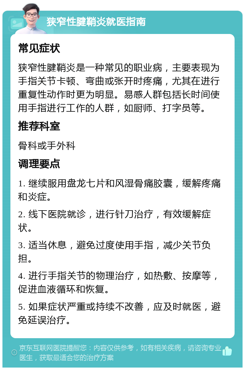 狭窄性腱鞘炎就医指南 常见症状 狭窄性腱鞘炎是一种常见的职业病，主要表现为手指关节卡顿、弯曲或张开时疼痛，尤其在进行重复性动作时更为明显。易感人群包括长时间使用手指进行工作的人群，如厨师、打字员等。 推荐科室 骨科或手外科 调理要点 1. 继续服用盘龙七片和风湿骨痛胶囊，缓解疼痛和炎症。 2. 线下医院就诊，进行针刀治疗，有效缓解症状。 3. 适当休息，避免过度使用手指，减少关节负担。 4. 进行手指关节的物理治疗，如热敷、按摩等，促进血液循环和恢复。 5. 如果症状严重或持续不改善，应及时就医，避免延误治疗。