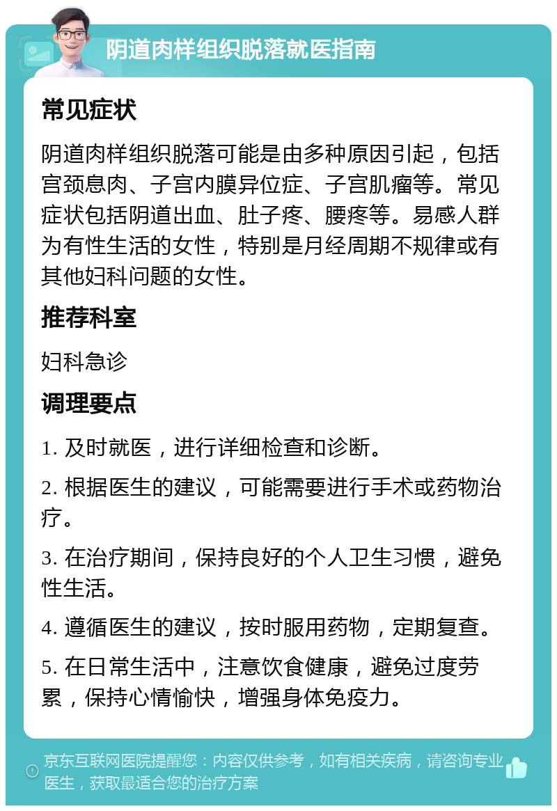 阴道肉样组织脱落就医指南 常见症状 阴道肉样组织脱落可能是由多种原因引起，包括宫颈息肉、子宫内膜异位症、子宫肌瘤等。常见症状包括阴道出血、肚子疼、腰疼等。易感人群为有性生活的女性，特别是月经周期不规律或有其他妇科问题的女性。 推荐科室 妇科急诊 调理要点 1. 及时就医，进行详细检查和诊断。 2. 根据医生的建议，可能需要进行手术或药物治疗。 3. 在治疗期间，保持良好的个人卫生习惯，避免性生活。 4. 遵循医生的建议，按时服用药物，定期复查。 5. 在日常生活中，注意饮食健康，避免过度劳累，保持心情愉快，增强身体免疫力。