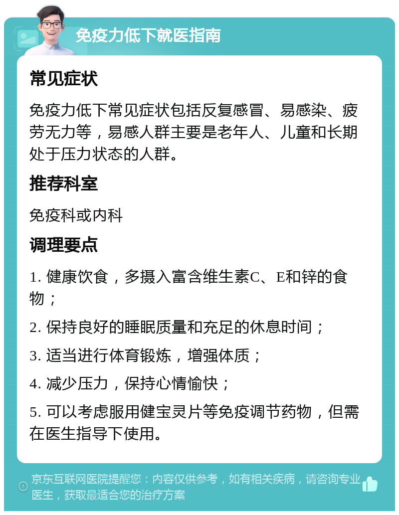 免疫力低下就医指南 常见症状 免疫力低下常见症状包括反复感冒、易感染、疲劳无力等，易感人群主要是老年人、儿童和长期处于压力状态的人群。 推荐科室 免疫科或内科 调理要点 1. 健康饮食，多摄入富含维生素C、E和锌的食物； 2. 保持良好的睡眠质量和充足的休息时间； 3. 适当进行体育锻炼，增强体质； 4. 减少压力，保持心情愉快； 5. 可以考虑服用健宝灵片等免疫调节药物，但需在医生指导下使用。