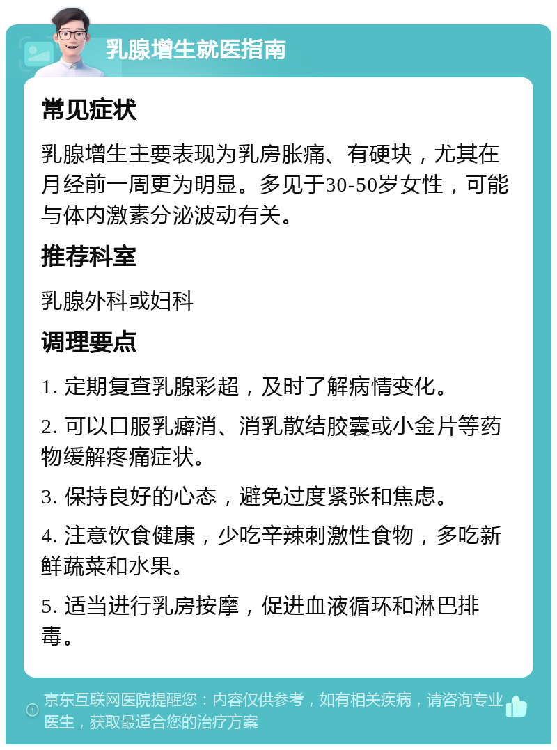 乳腺增生就医指南 常见症状 乳腺增生主要表现为乳房胀痛、有硬块，尤其在月经前一周更为明显。多见于30-50岁女性，可能与体内激素分泌波动有关。 推荐科室 乳腺外科或妇科 调理要点 1. 定期复查乳腺彩超，及时了解病情变化。 2. 可以口服乳癖消、消乳散结胶囊或小金片等药物缓解疼痛症状。 3. 保持良好的心态，避免过度紧张和焦虑。 4. 注意饮食健康，少吃辛辣刺激性食物，多吃新鲜蔬菜和水果。 5. 适当进行乳房按摩，促进血液循环和淋巴排毒。