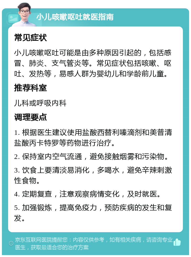 小儿咳嗽呕吐就医指南 常见症状 小儿咳嗽呕吐可能是由多种原因引起的，包括感冒、肺炎、支气管炎等。常见症状包括咳嗽、呕吐、发热等，易感人群为婴幼儿和学龄前儿童。 推荐科室 儿科或呼吸内科 调理要点 1. 根据医生建议使用盐酸西替利嗪滴剂和美普清盐酸丙卡特罗等药物进行治疗。 2. 保持室内空气流通，避免接触烟雾和污染物。 3. 饮食上要清淡易消化，多喝水，避免辛辣刺激性食物。 4. 定期复查，注意观察病情变化，及时就医。 5. 加强锻炼，提高免疫力，预防疾病的发生和复发。