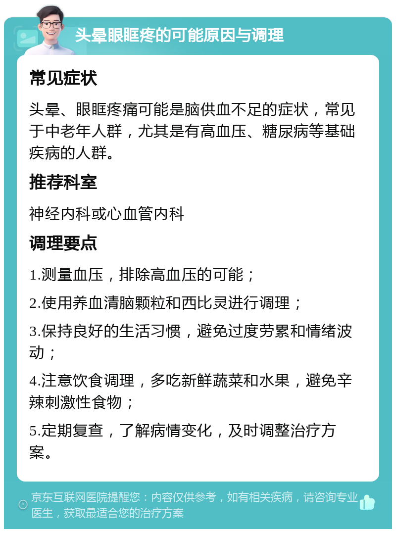 头晕眼眶疼的可能原因与调理 常见症状 头晕、眼眶疼痛可能是脑供血不足的症状，常见于中老年人群，尤其是有高血压、糖尿病等基础疾病的人群。 推荐科室 神经内科或心血管内科 调理要点 1.测量血压，排除高血压的可能； 2.使用养血清脑颗粒和西比灵进行调理； 3.保持良好的生活习惯，避免过度劳累和情绪波动； 4.注意饮食调理，多吃新鲜蔬菜和水果，避免辛辣刺激性食物； 5.定期复查，了解病情变化，及时调整治疗方案。