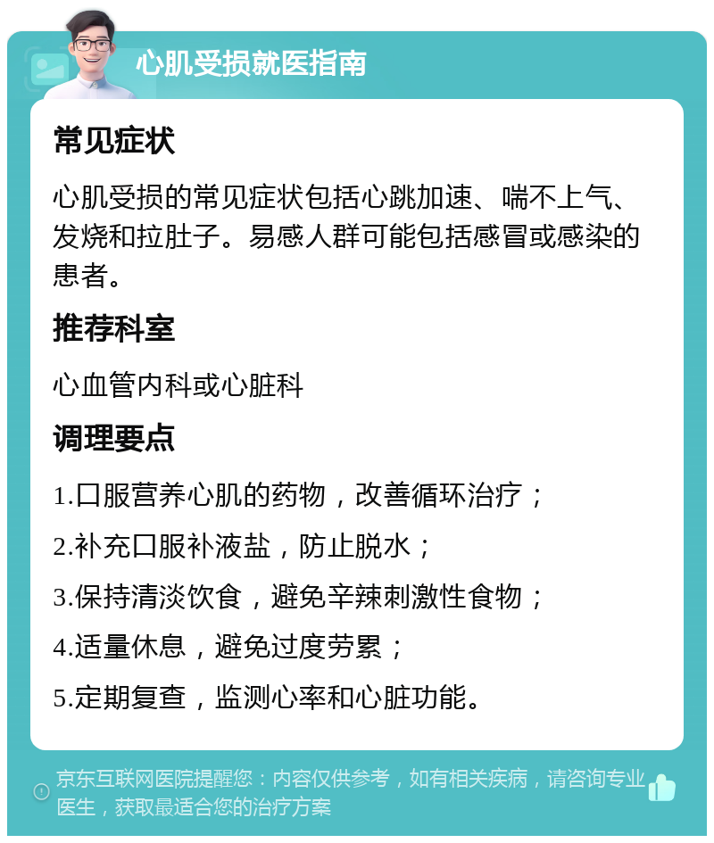 心肌受损就医指南 常见症状 心肌受损的常见症状包括心跳加速、喘不上气、发烧和拉肚子。易感人群可能包括感冒或感染的患者。 推荐科室 心血管内科或心脏科 调理要点 1.口服营养心肌的药物，改善循环治疗； 2.补充口服补液盐，防止脱水； 3.保持清淡饮食，避免辛辣刺激性食物； 4.适量休息，避免过度劳累； 5.定期复查，监测心率和心脏功能。