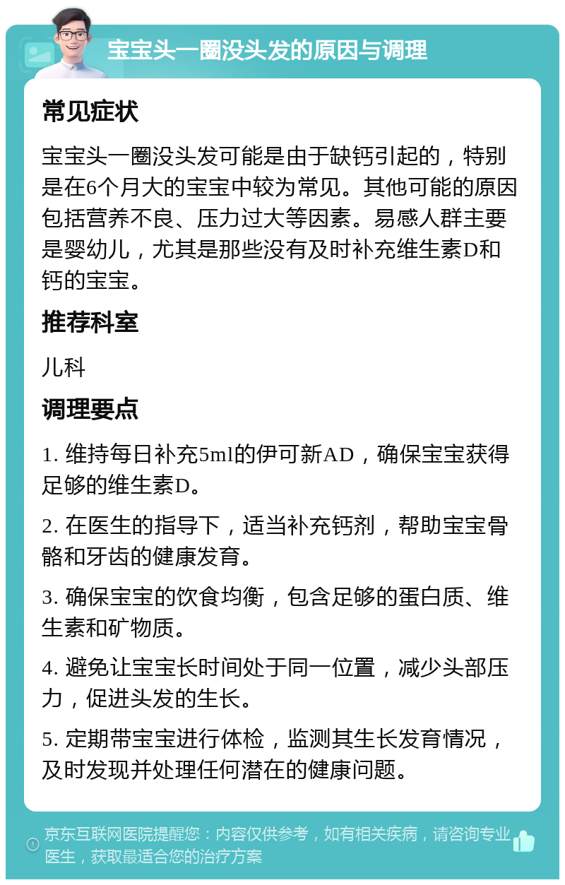 宝宝头一圈没头发的原因与调理 常见症状 宝宝头一圈没头发可能是由于缺钙引起的，特别是在6个月大的宝宝中较为常见。其他可能的原因包括营养不良、压力过大等因素。易感人群主要是婴幼儿，尤其是那些没有及时补充维生素D和钙的宝宝。 推荐科室 儿科 调理要点 1. 维持每日补充5ml的伊可新AD，确保宝宝获得足够的维生素D。 2. 在医生的指导下，适当补充钙剂，帮助宝宝骨骼和牙齿的健康发育。 3. 确保宝宝的饮食均衡，包含足够的蛋白质、维生素和矿物质。 4. 避免让宝宝长时间处于同一位置，减少头部压力，促进头发的生长。 5. 定期带宝宝进行体检，监测其生长发育情况，及时发现并处理任何潜在的健康问题。