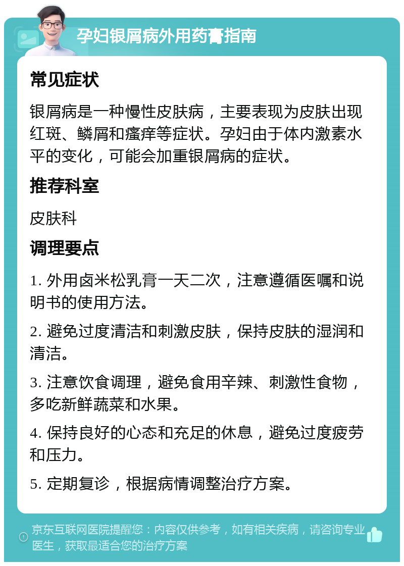 孕妇银屑病外用药膏指南 常见症状 银屑病是一种慢性皮肤病，主要表现为皮肤出现红斑、鳞屑和瘙痒等症状。孕妇由于体内激素水平的变化，可能会加重银屑病的症状。 推荐科室 皮肤科 调理要点 1. 外用卤米松乳膏一天二次，注意遵循医嘱和说明书的使用方法。 2. 避免过度清洁和刺激皮肤，保持皮肤的湿润和清洁。 3. 注意饮食调理，避免食用辛辣、刺激性食物，多吃新鲜蔬菜和水果。 4. 保持良好的心态和充足的休息，避免过度疲劳和压力。 5. 定期复诊，根据病情调整治疗方案。