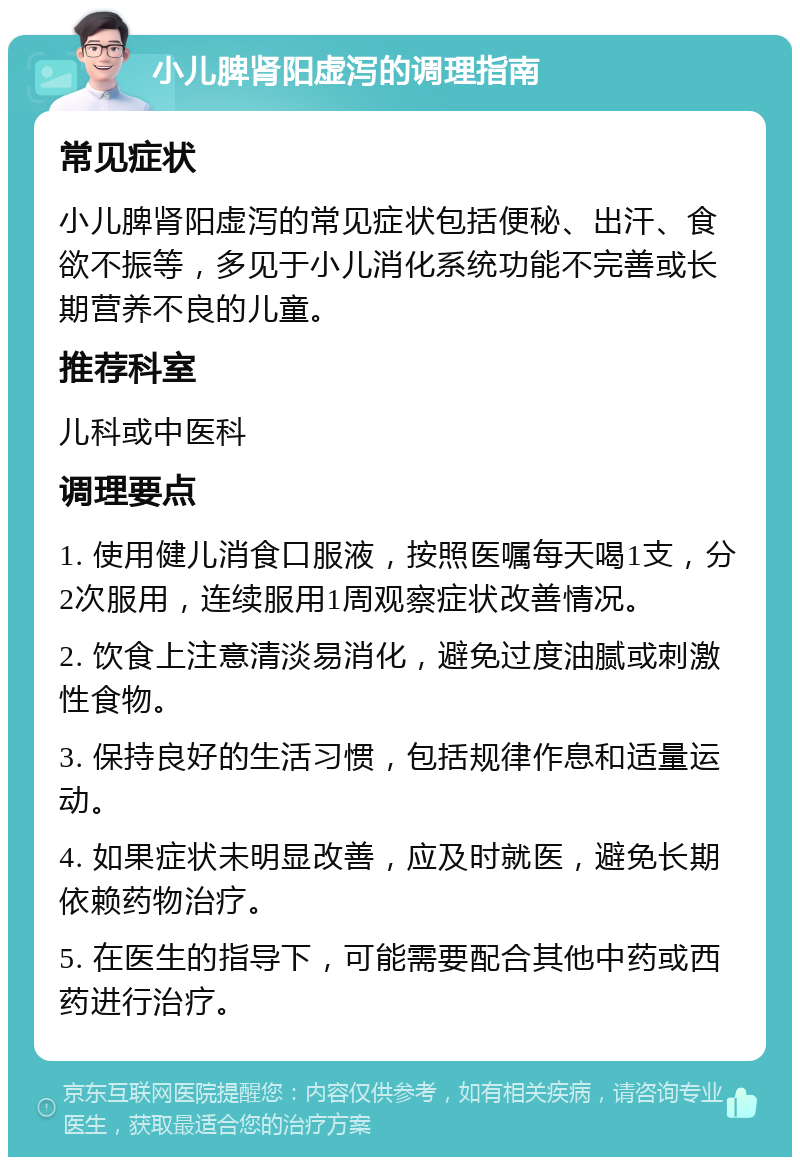 小儿脾肾阳虚泻的调理指南 常见症状 小儿脾肾阳虚泻的常见症状包括便秘、出汗、食欲不振等，多见于小儿消化系统功能不完善或长期营养不良的儿童。 推荐科室 儿科或中医科 调理要点 1. 使用健儿消食口服液，按照医嘱每天喝1支，分2次服用，连续服用1周观察症状改善情况。 2. 饮食上注意清淡易消化，避免过度油腻或刺激性食物。 3. 保持良好的生活习惯，包括规律作息和适量运动。 4. 如果症状未明显改善，应及时就医，避免长期依赖药物治疗。 5. 在医生的指导下，可能需要配合其他中药或西药进行治疗。