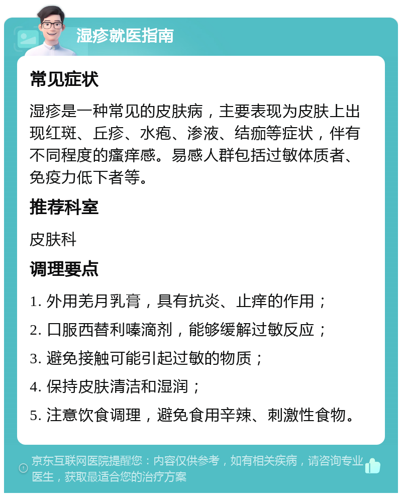 湿疹就医指南 常见症状 湿疹是一种常见的皮肤病，主要表现为皮肤上出现红斑、丘疹、水疱、渗液、结痂等症状，伴有不同程度的瘙痒感。易感人群包括过敏体质者、免疫力低下者等。 推荐科室 皮肤科 调理要点 1. 外用羌月乳膏，具有抗炎、止痒的作用； 2. 口服西替利嗪滴剂，能够缓解过敏反应； 3. 避免接触可能引起过敏的物质； 4. 保持皮肤清洁和湿润； 5. 注意饮食调理，避免食用辛辣、刺激性食物。