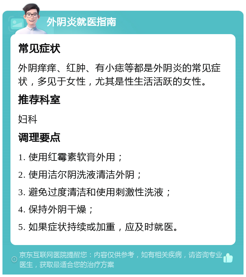 外阴炎就医指南 常见症状 外阴痒痒、红肿、有小痣等都是外阴炎的常见症状，多见于女性，尤其是性生活活跃的女性。 推荐科室 妇科 调理要点 1. 使用红霉素软膏外用； 2. 使用洁尔阴洗液清洁外阴； 3. 避免过度清洁和使用刺激性洗液； 4. 保持外阴干燥； 5. 如果症状持续或加重，应及时就医。