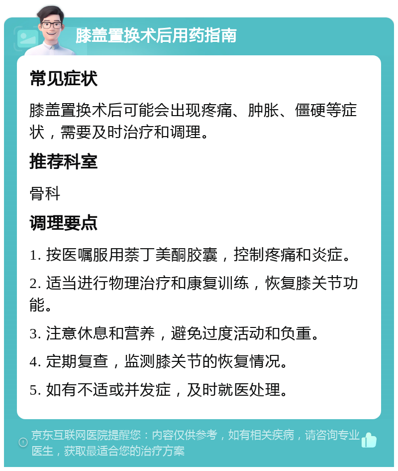 膝盖置换术后用药指南 常见症状 膝盖置换术后可能会出现疼痛、肿胀、僵硬等症状，需要及时治疗和调理。 推荐科室 骨科 调理要点 1. 按医嘱服用萘丁美酮胶囊，控制疼痛和炎症。 2. 适当进行物理治疗和康复训练，恢复膝关节功能。 3. 注意休息和营养，避免过度活动和负重。 4. 定期复查，监测膝关节的恢复情况。 5. 如有不适或并发症，及时就医处理。