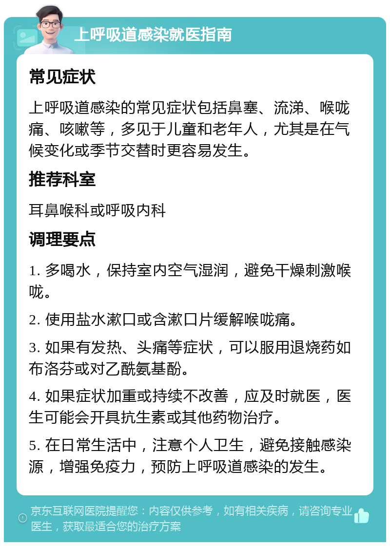 上呼吸道感染就医指南 常见症状 上呼吸道感染的常见症状包括鼻塞、流涕、喉咙痛、咳嗽等，多见于儿童和老年人，尤其是在气候变化或季节交替时更容易发生。 推荐科室 耳鼻喉科或呼吸内科 调理要点 1. 多喝水，保持室内空气湿润，避免干燥刺激喉咙。 2. 使用盐水漱口或含漱口片缓解喉咙痛。 3. 如果有发热、头痛等症状，可以服用退烧药如布洛芬或对乙酰氨基酚。 4. 如果症状加重或持续不改善，应及时就医，医生可能会开具抗生素或其他药物治疗。 5. 在日常生活中，注意个人卫生，避免接触感染源，增强免疫力，预防上呼吸道感染的发生。