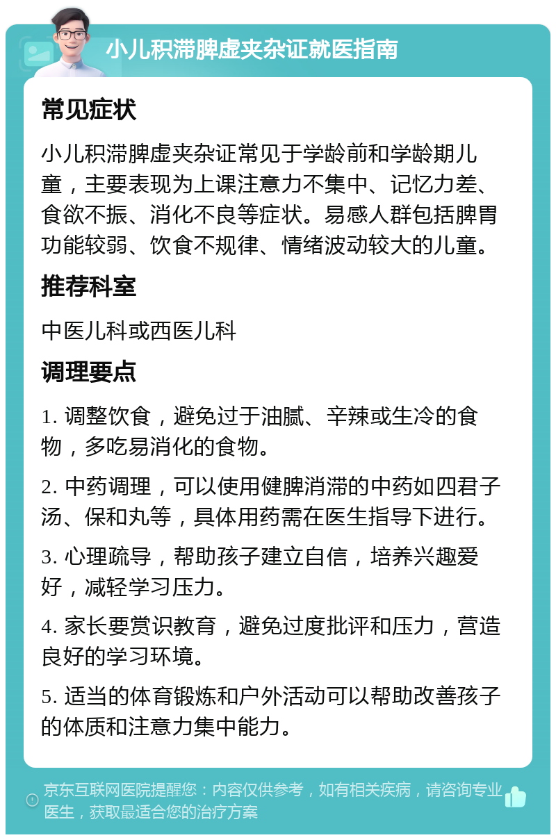 小儿积滞脾虚夹杂证就医指南 常见症状 小儿积滞脾虚夹杂证常见于学龄前和学龄期儿童，主要表现为上课注意力不集中、记忆力差、食欲不振、消化不良等症状。易感人群包括脾胃功能较弱、饮食不规律、情绪波动较大的儿童。 推荐科室 中医儿科或西医儿科 调理要点 1. 调整饮食，避免过于油腻、辛辣或生冷的食物，多吃易消化的食物。 2. 中药调理，可以使用健脾消滞的中药如四君子汤、保和丸等，具体用药需在医生指导下进行。 3. 心理疏导，帮助孩子建立自信，培养兴趣爱好，减轻学习压力。 4. 家长要赏识教育，避免过度批评和压力，营造良好的学习环境。 5. 适当的体育锻炼和户外活动可以帮助改善孩子的体质和注意力集中能力。