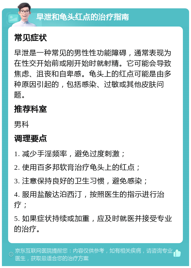 早泄和龟头红点的治疗指南 常见症状 早泄是一种常见的男性性功能障碍，通常表现为在性交开始前或刚开始时就射精。它可能会导致焦虑、沮丧和自卑感。龟头上的红点可能是由多种原因引起的，包括感染、过敏或其他皮肤问题。 推荐科室 男科 调理要点 1. 减少手淫频率，避免过度刺激； 2. 使用百多邦软膏治疗龟头上的红点； 3. 注意保持良好的卫生习惯，避免感染； 4. 服用盐酸达泊西汀，按照医生的指示进行治疗； 5. 如果症状持续或加重，应及时就医并接受专业的治疗。