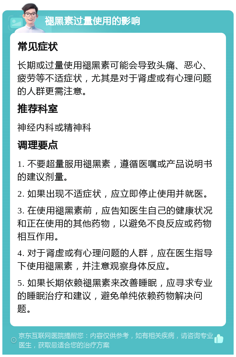 褪黑素过量使用的影响 常见症状 长期或过量使用褪黑素可能会导致头痛、恶心、疲劳等不适症状，尤其是对于肾虚或有心理问题的人群更需注意。 推荐科室 神经内科或精神科 调理要点 1. 不要超量服用褪黑素，遵循医嘱或产品说明书的建议剂量。 2. 如果出现不适症状，应立即停止使用并就医。 3. 在使用褪黑素前，应告知医生自己的健康状况和正在使用的其他药物，以避免不良反应或药物相互作用。 4. 对于肾虚或有心理问题的人群，应在医生指导下使用褪黑素，并注意观察身体反应。 5. 如果长期依赖褪黑素来改善睡眠，应寻求专业的睡眠治疗和建议，避免单纯依赖药物解决问题。