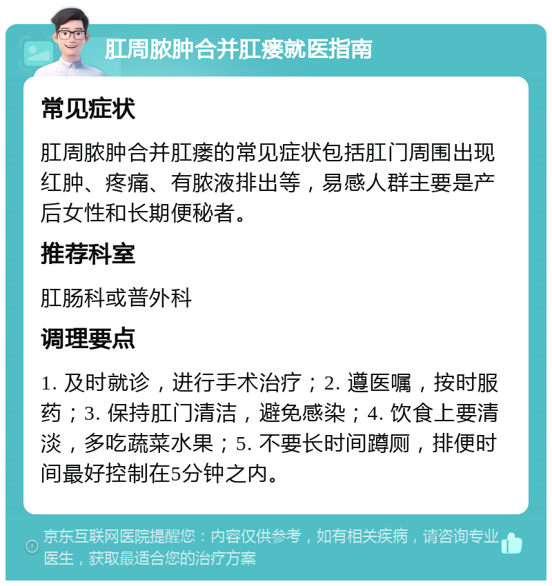 肛周脓肿合并肛瘘就医指南 常见症状 肛周脓肿合并肛瘘的常见症状包括肛门周围出现红肿、疼痛、有脓液排出等，易感人群主要是产后女性和长期便秘者。 推荐科室 肛肠科或普外科 调理要点 1. 及时就诊，进行手术治疗；2. 遵医嘱，按时服药；3. 保持肛门清洁，避免感染；4. 饮食上要清淡，多吃蔬菜水果；5. 不要长时间蹲厕，排便时间最好控制在5分钟之内。