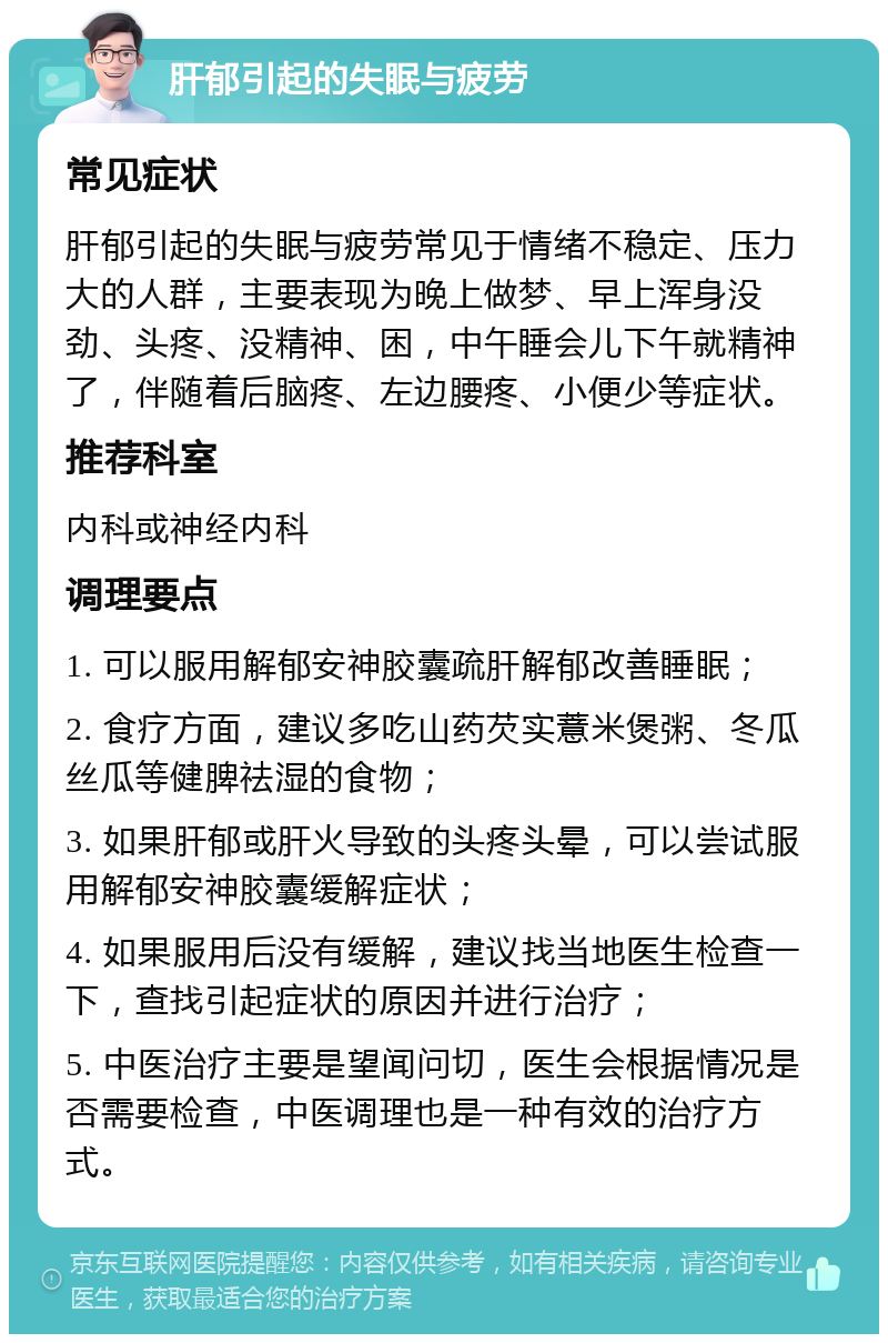 肝郁引起的失眠与疲劳 常见症状 肝郁引起的失眠与疲劳常见于情绪不稳定、压力大的人群，主要表现为晚上做梦、早上浑身没劲、头疼、没精神、困，中午睡会儿下午就精神了，伴随着后脑疼、左边腰疼、小便少等症状。 推荐科室 内科或神经内科 调理要点 1. 可以服用解郁安神胶囊疏肝解郁改善睡眠； 2. 食疗方面，建议多吃山药芡实薏米煲粥、冬瓜丝瓜等健脾祛湿的食物； 3. 如果肝郁或肝火导致的头疼头晕，可以尝试服用解郁安神胶囊缓解症状； 4. 如果服用后没有缓解，建议找当地医生检查一下，查找引起症状的原因并进行治疗； 5. 中医治疗主要是望闻问切，医生会根据情况是否需要检查，中医调理也是一种有效的治疗方式。