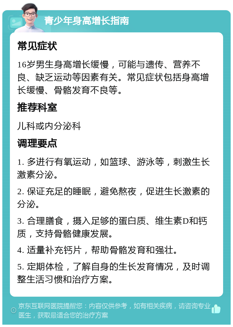 青少年身高增长指南 常见症状 16岁男生身高增长缓慢，可能与遗传、营养不良、缺乏运动等因素有关。常见症状包括身高增长缓慢、骨骼发育不良等。 推荐科室 儿科或内分泌科 调理要点 1. 多进行有氧运动，如篮球、游泳等，刺激生长激素分泌。 2. 保证充足的睡眠，避免熬夜，促进生长激素的分泌。 3. 合理膳食，摄入足够的蛋白质、维生素D和钙质，支持骨骼健康发展。 4. 适量补充钙片，帮助骨骼发育和强壮。 5. 定期体检，了解自身的生长发育情况，及时调整生活习惯和治疗方案。