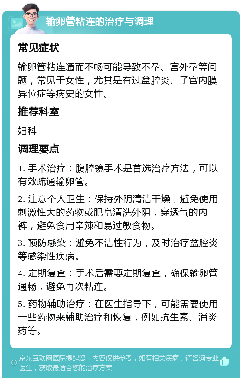 输卵管粘连的治疗与调理 常见症状 输卵管粘连通而不畅可能导致不孕、宫外孕等问题，常见于女性，尤其是有过盆腔炎、子宫内膜异位症等病史的女性。 推荐科室 妇科 调理要点 1. 手术治疗：腹腔镜手术是首选治疗方法，可以有效疏通输卵管。 2. 注意个人卫生：保持外阴清洁干燥，避免使用刺激性大的药物或肥皂清洗外阴，穿透气的内裤，避免食用辛辣和易过敏食物。 3. 预防感染：避免不洁性行为，及时治疗盆腔炎等感染性疾病。 4. 定期复查：手术后需要定期复查，确保输卵管通畅，避免再次粘连。 5. 药物辅助治疗：在医生指导下，可能需要使用一些药物来辅助治疗和恢复，例如抗生素、消炎药等。